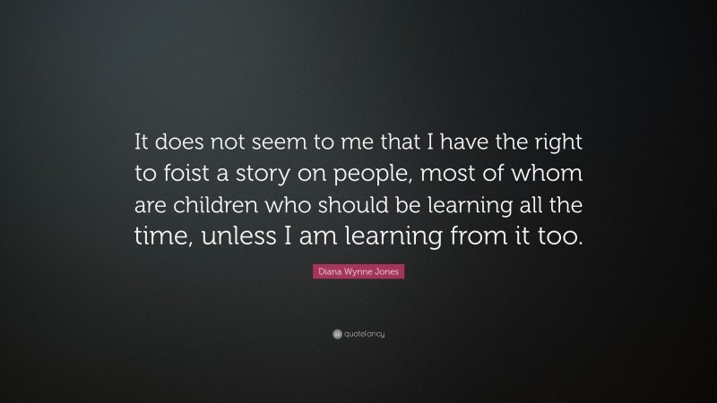 Diana Wynne Jones Quote: “It does not seem to me that I have the right to foist a story on people, most of whom are children who should be learning all the time, unless I am learning from it too.”