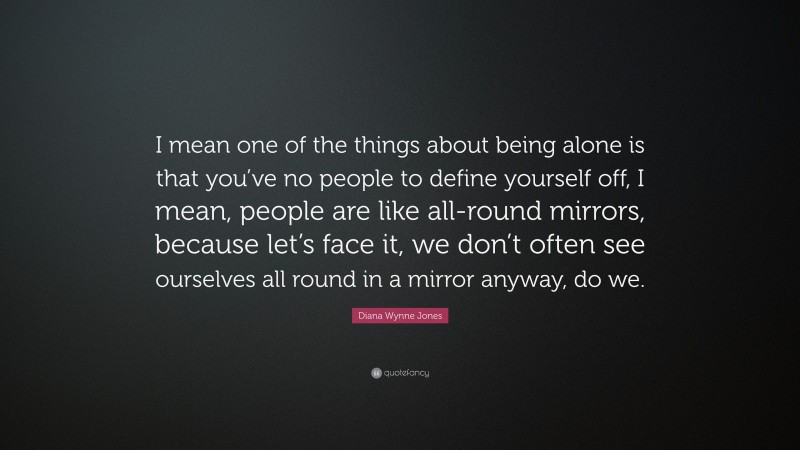 Diana Wynne Jones Quote: “I mean one of the things about being alone is that you’ve no people to define yourself off, I mean, people are like all-round mirrors, because let’s face it, we don’t often see ourselves all round in a mirror anyway, do we.”