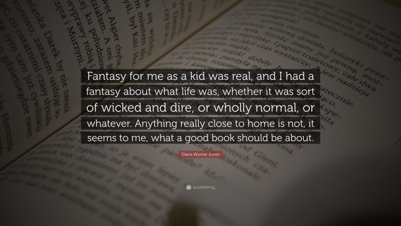 Diana Wynne Jones Quote: “Fantasy for me as a kid was real, and I had a fantasy about what life was, whether it was sort of wicked and dire, or wholly normal, or whatever. Anything really close to home is not, it seems to me, what a good book should be about.”