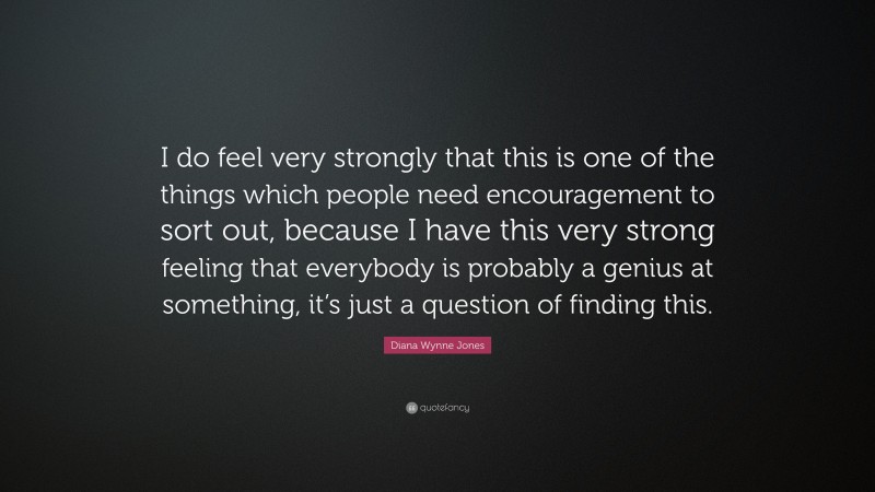 Diana Wynne Jones Quote: “I do feel very strongly that this is one of the things which people need encouragement to sort out, because I have this very strong feeling that everybody is probably a genius at something, it’s just a question of finding this.”