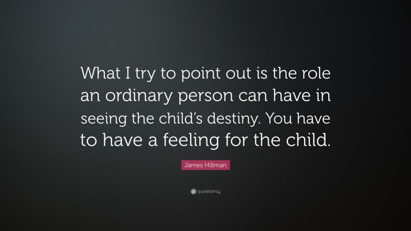 James Hillman Quote: “What I try to point out is the role an ordinary person can have in seeing the child’s destiny. You have to have a feeling for the child.”