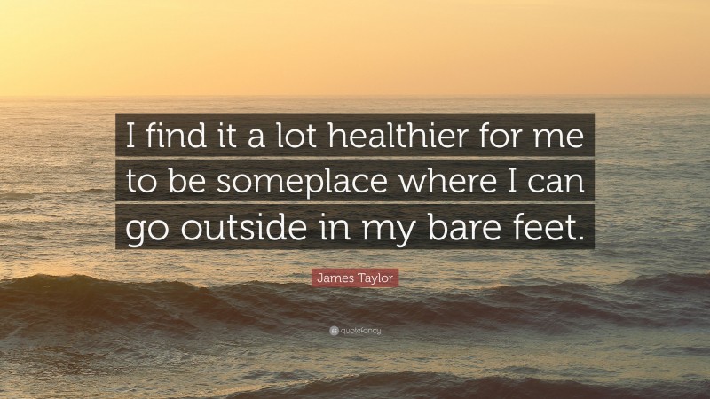 James Taylor Quote: “I find it a lot healthier for me to be someplace where I can go outside in my bare feet.”