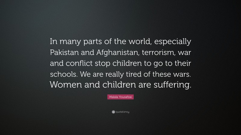 Malala Yousafzai Quote: “In many parts of the world, especially Pakistan and Afghanistan, terrorism, war and conflict stop children to go to their schools. We are really tired of these wars. Women and children are suffering.”