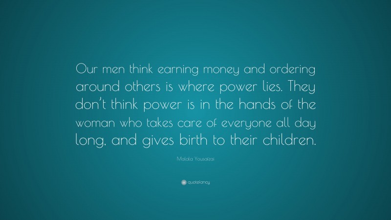 Malala Yousafzai Quote: “Our men think earning money and ordering around others is where power lies. They don’t think power is in the hands of the woman who takes care of everyone all day long, and gives birth to their children.”