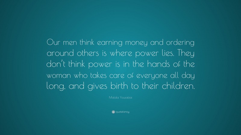 Malala Yousafzai Quote: “Our men think earning money and ordering around others is where power lies. They don’t think power is in the hands of the woman who takes care of everyone all day long, and gives birth to their children.”