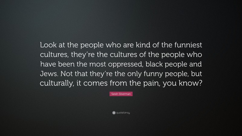 Sarah Silverman Quote: “Look at the people who are kind of the funniest cultures, they’re the cultures of the people who have been the most oppressed, black people and Jews. Not that they’re the only funny people, but culturally, it comes from the pain, you know?”