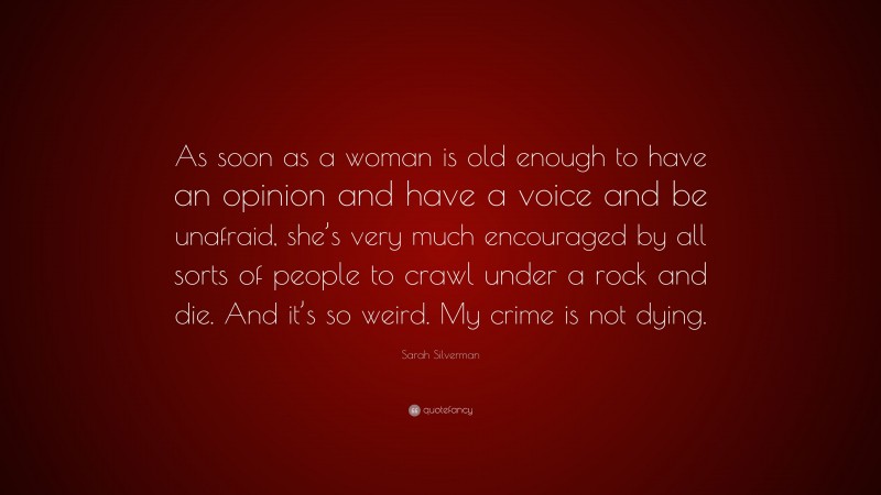 Sarah Silverman Quote: “As soon as a woman is old enough to have an opinion and have a voice and be unafraid, she’s very much encouraged by all sorts of people to crawl under a rock and die. And it’s so weird. My crime is not dying.”