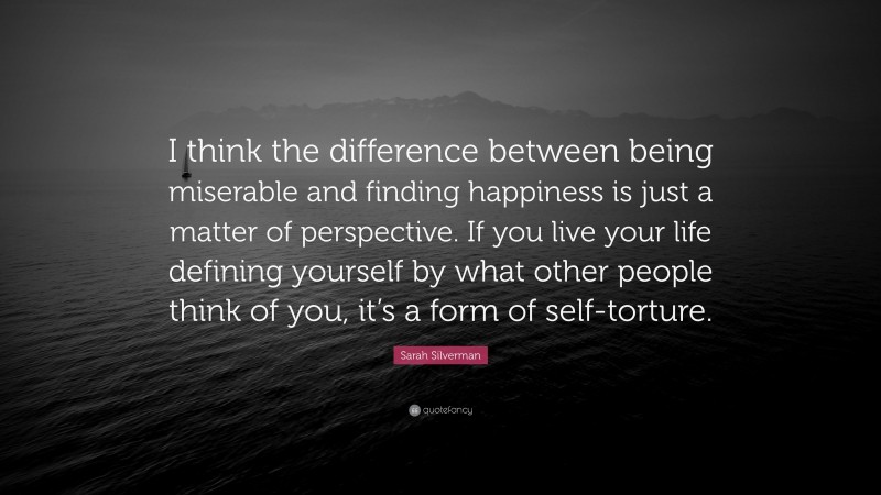 Sarah Silverman Quote: “I think the difference between being miserable and finding happiness is just a matter of perspective. If you live your life defining yourself by what other people think of you, it’s a form of self-torture.”