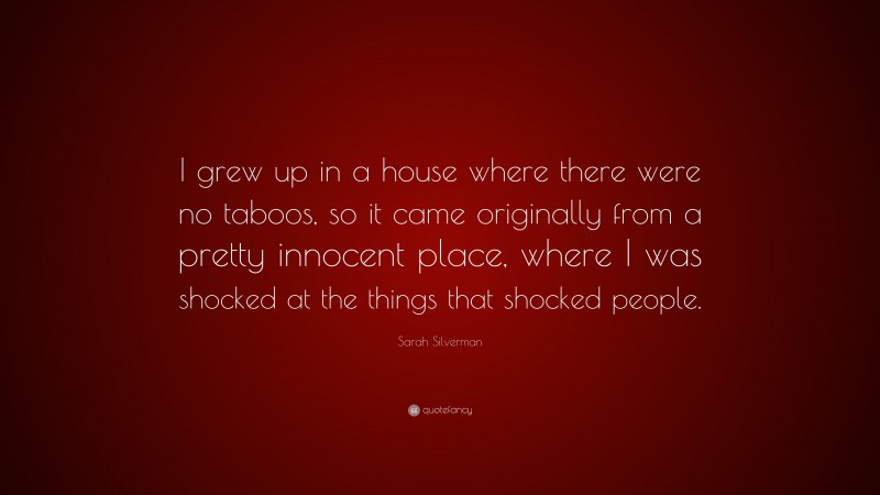 Sarah Silverman Quote: “I grew up in a house where there were no taboos, so it came originally from a pretty innocent place, where I was shocked at the things that shocked people.”