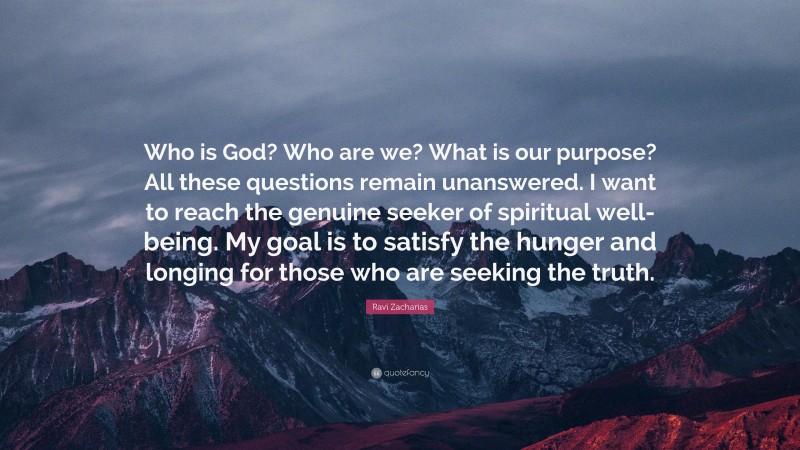 Ravi Zacharias Quote: “Who is God? Who are we? What is our purpose? All these questions remain unanswered. I want to reach the genuine seeker of spiritual well-being. My goal is to satisfy the hunger and longing for those who are seeking the truth.”