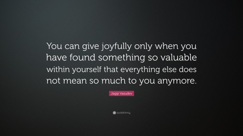 Jaggi Vasudev Quote: “You can give joyfully only when you have found something so valuable within yourself that everything else does not mean so much to you anymore.”