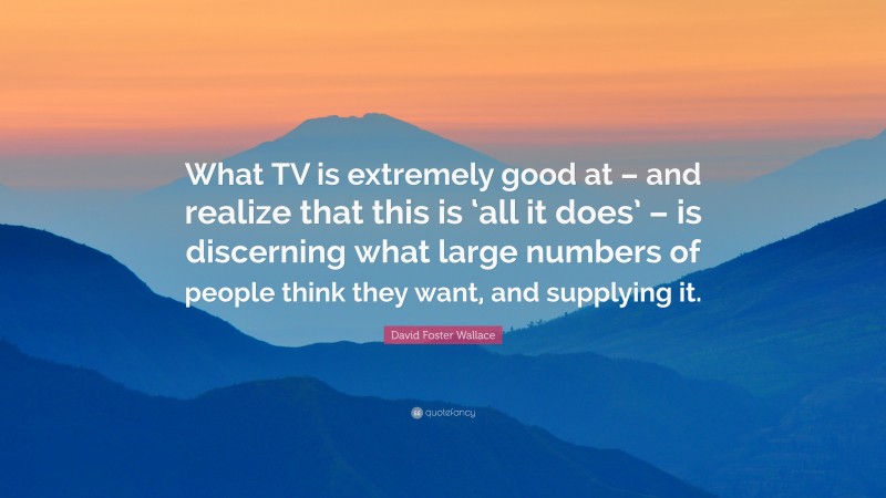 David Foster Wallace Quote: “What TV is extremely good at – and realize that this is ‘all it does’ – is discerning what large numbers of people think they want, and supplying it.”