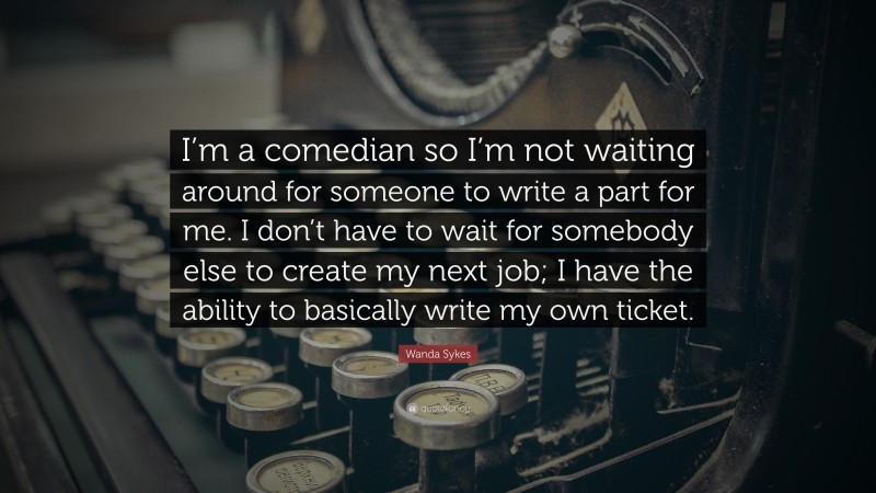 Wanda Sykes Quote: “I’m a comedian so I’m not waiting around for someone to write a part for me. I don’t have to wait for somebody else to create my next job; I have the ability to basically write my own ticket.”