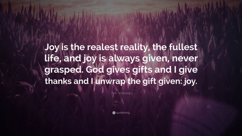 Ann Voskamp Quote: “Joy is the realest reality, the fullest life, and joy is always given, never grasped. God gives gifts and I give thanks and I unwrap the gift given: joy.”