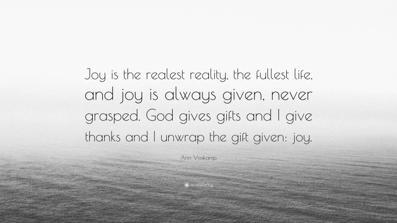 Ann Voskamp Quote: “Joy is the realest reality, the fullest life, and joy is always given, never grasped. God gives gifts and I give thanks and I unwrap the gift given: joy.”