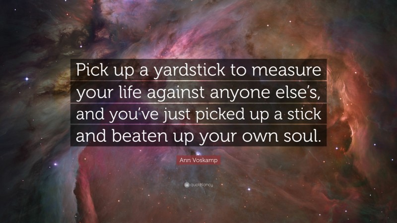 Ann Voskamp Quote: “Pick up a yardstick to measure your life against anyone else’s, and you’ve just picked up a stick and beaten up your own soul.”