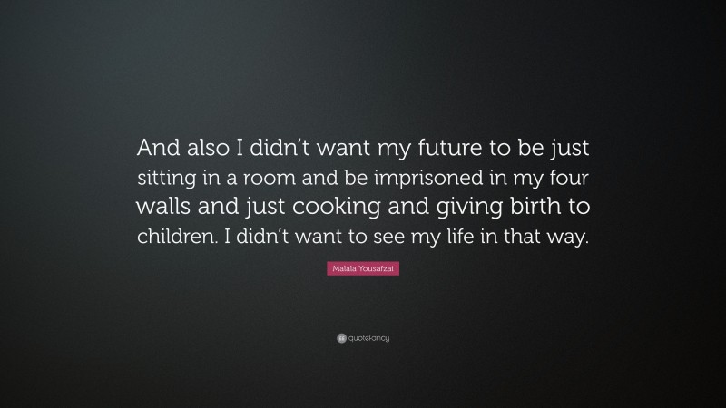 Malala Yousafzai Quote: “And also I didn’t want my future to be just sitting in a room and be imprisoned in my four walls and just cooking and giving birth to children. I didn’t want to see my life in that way.”