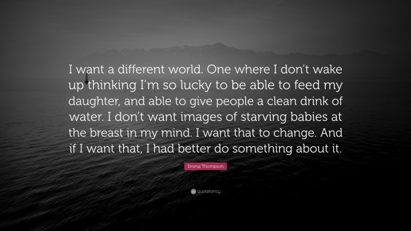 Emma Thompson Quote: “I want a different world. One where I don’t wake up thinking I’m so lucky to be able to feed my daughter, and able to give people a clean drink of water. I don’t want images of starving babies at the breast in my mind. I want that to change. And if I want that, I had better do something about it.”