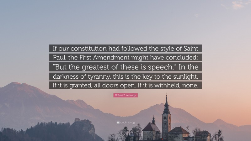 Robert F. Kennedy Quote: “If our constitution had followed the style of Saint Paul, the First Amendment might have concluded: “But the greatest of these is speech.” In the darkness of tyranny, this is the key to the sunlight. If it is granted, all doors open. If it is withheld, none.”
