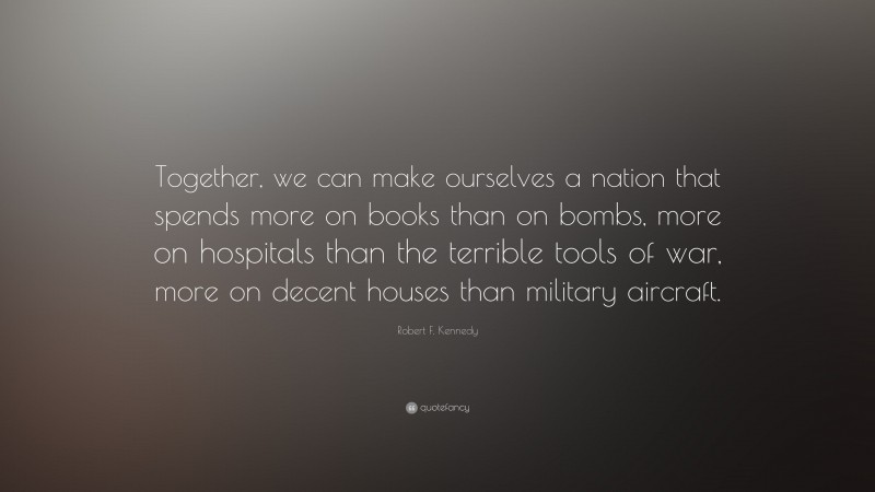 Robert F. Kennedy Quote: “Together, we can make ourselves a nation that spends more on books than on bombs, more on hospitals than the terrible tools of war, more on decent houses than military aircraft.”