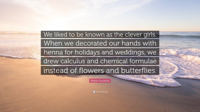 Malala Yousafzai Quote: “We liked to be known as the clever girls. When we decorated our hands with henna for holidays and weddings, we drew calculus and chemical formulae instead of flowers and butterflies.”