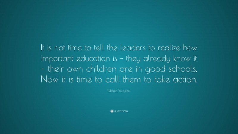 Malala Yousafzai Quote: “It is not time to tell the leaders to realize how important education is – they already know it – their own children are in good schools. Now it is time to call them to take action.”
