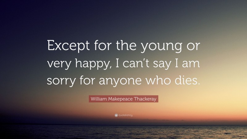 William Makepeace Thackeray Quote: “Except for the young or very happy, I can’t say I am sorry for anyone who dies.”
