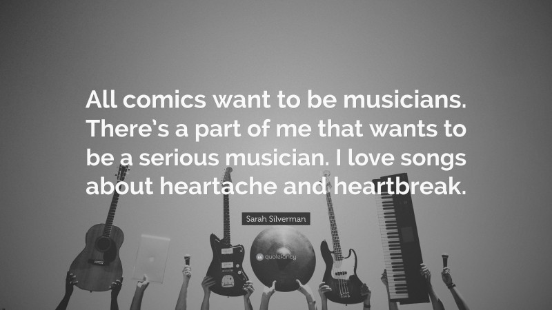 Sarah Silverman Quote: “All comics want to be musicians. There’s a part of me that wants to be a serious musician. I love songs about heartache and heartbreak.”