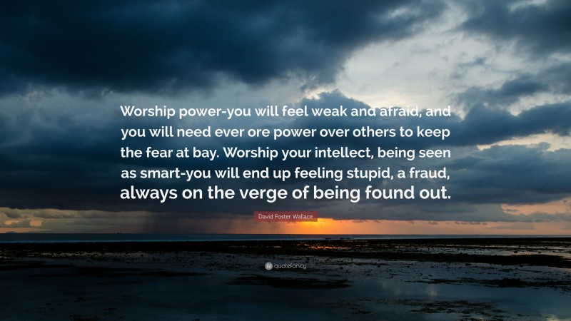David Foster Wallace Quote: “Worship power-you will feel weak and afraid, and you will need ever ore power over others to keep the fear at bay. Worship your intellect, being seen as smart-you will end up feeling stupid, a fraud, always on the verge of being found out.”