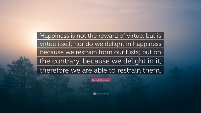 Baruch Spinoza Quote: “Happiness is not the reward of virtue, but is virtue itself; nor do we delight in happiness because we restrain from our lusts; but on the contrary, because we delight in it, therefore we are able to restrain them.”