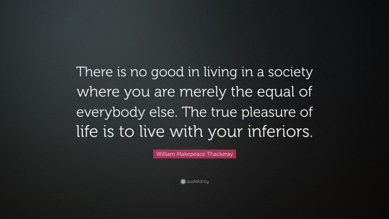 William Makepeace Thackeray Quote: “There is no good in living in a society where you are merely the equal of everybody else. The true pleasure of life is to live with your inferiors.”
