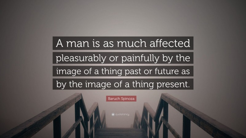 Baruch Spinoza Quote: “A man is as much affected pleasurably or painfully by the image of a thing past or future as by the image of a thing present.”