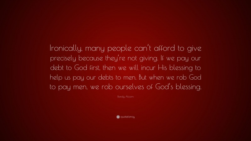 Randy Alcorn Quote: “Ironically, many people can’t afford to give precisely because they’re not giving. If we pay our debt to God first, then we will incur His blessing to help us pay our debts to men. But when we rob God to pay men, we rob ourselves of God’s blessing.”