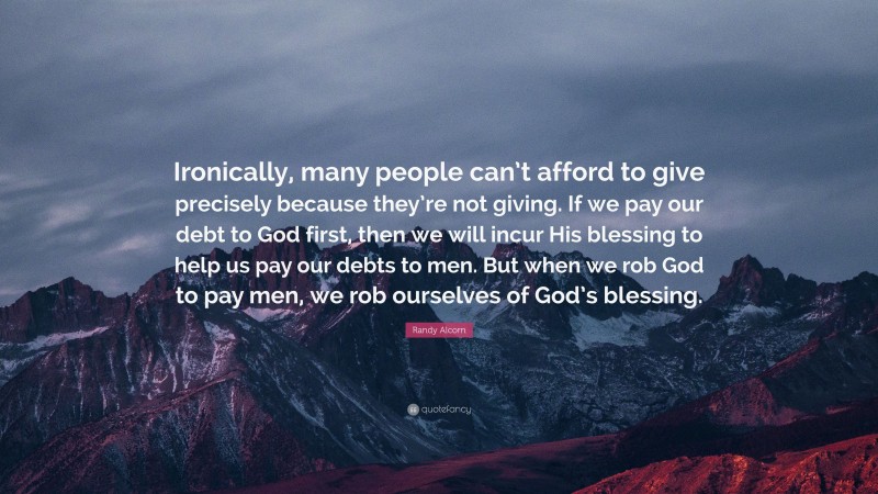 Randy Alcorn Quote: “Ironically, many people can’t afford to give precisely because they’re not giving. If we pay our debt to God first, then we will incur His blessing to help us pay our debts to men. But when we rob God to pay men, we rob ourselves of God’s blessing.”