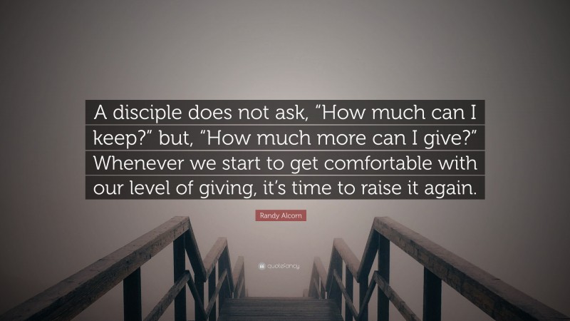 Randy Alcorn Quote: “A disciple does not ask, “How much can I keep?” but, “How much more can I give?” Whenever we start to get comfortable with our level of giving, it’s time to raise it again.”