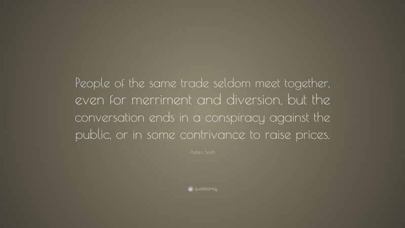 Adam Smith Quote: “People of the same trade seldom meet together, even for merriment and diversion, but the conversation ends in a conspiracy against the public, or in some contrivance to raise prices.”