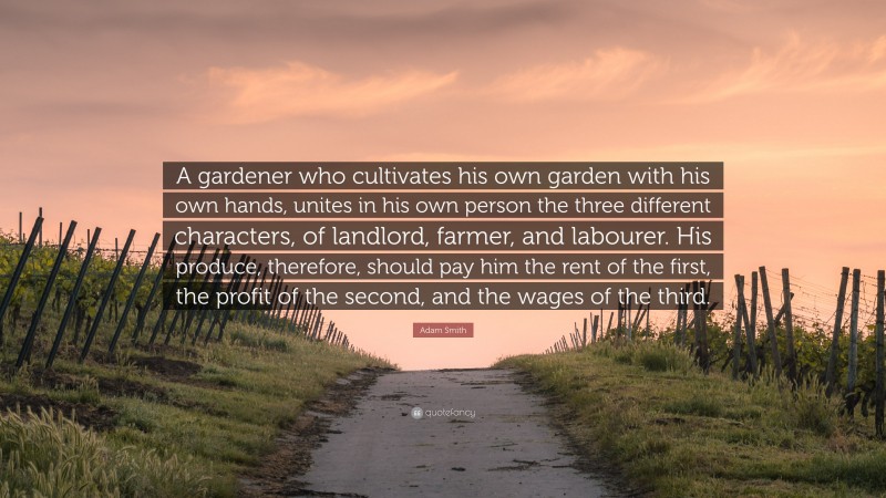 Adam Smith Quote: “A gardener who cultivates his own garden with his own hands, unites in his own person the three different characters, of landlord, farmer, and labourer. His produce, therefore, should pay him the rent of the first, the profit of the second, and the wages of the third.”