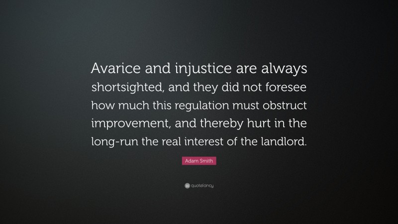 Adam Smith Quote: “Avarice and injustice are always shortsighted, and they did not foresee how much this regulation must obstruct improvement, and thereby hurt in the long-run the real interest of the landlord.”