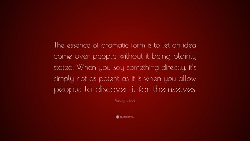 Stanley Kubrick Quote: “The essence of dramatic form is to let an idea come over people without it being plainly stated. When you say something directly, it’s simply not as potent as it is when you allow people to discover it for themselves.”