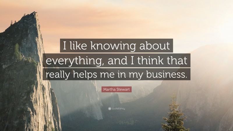 Martha Stewart Quote: “I like knowing about everything, and I think that really helps me in my business.”