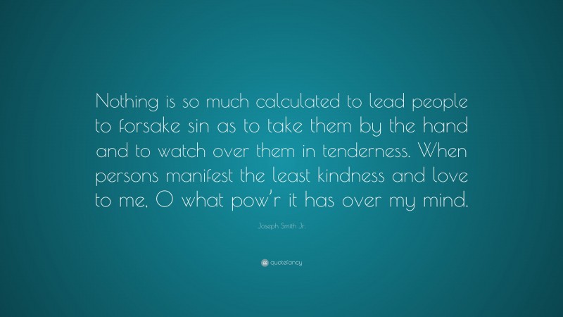 Joseph Smith Jr. Quote: “Nothing is so much calculated to lead people to forsake sin as to take them by the hand and to watch over them in tenderness. When persons manifest the least kindness and love to me, O what pow’r it has over my mind.”