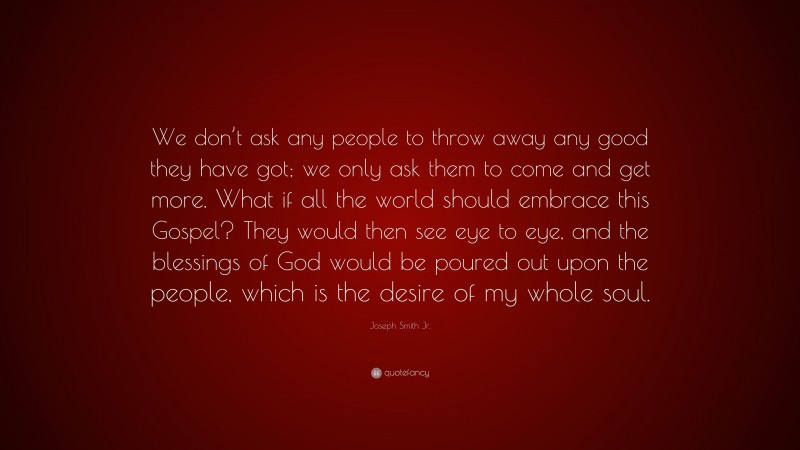 Joseph Smith Jr. Quote: “We don’t ask any people to throw away any good they have got; we only ask them to come and get more. What if all the world should embrace this Gospel? They would then see eye to eye, and the blessings of God would be poured out upon the people, which is the desire of my whole soul.”