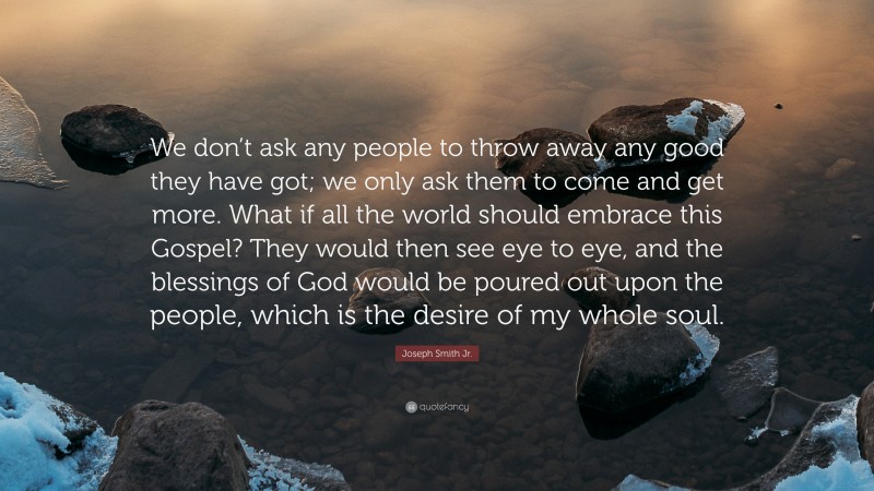 Joseph Smith Jr. Quote: “We don’t ask any people to throw away any good they have got; we only ask them to come and get more. What if all the world should embrace this Gospel? They would then see eye to eye, and the blessings of God would be poured out upon the people, which is the desire of my whole soul.”