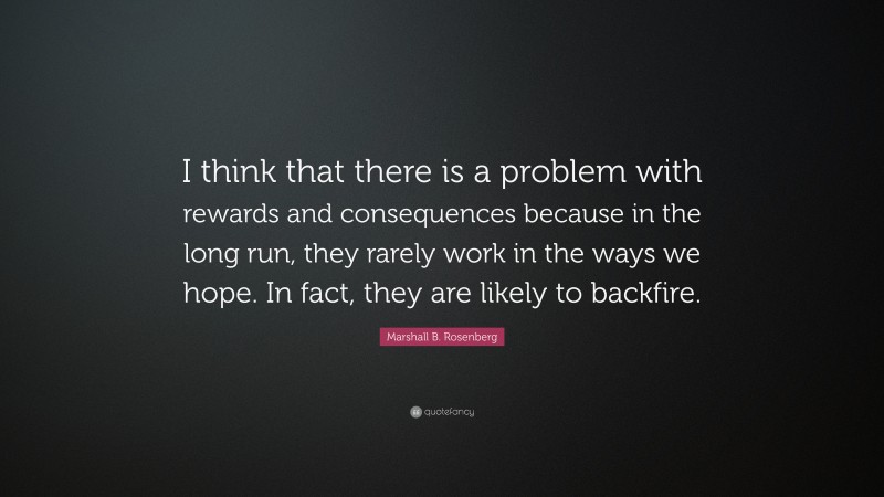 Marshall B. Rosenberg Quote: “I think that there is a problem with rewards and consequences because in the long run, they rarely work in the ways we hope. In fact, they are likely to backfire.”
