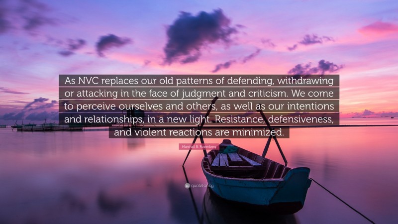 Marshall B. Rosenberg Quote: “As NVC replaces our old patterns of defending, withdrawing or attacking in the face of judgment and criticism. We come to perceive ourselves and others, as well as our intentions and relationships, in a new light. Resistance, defensiveness, and violent reactions are minimized.”