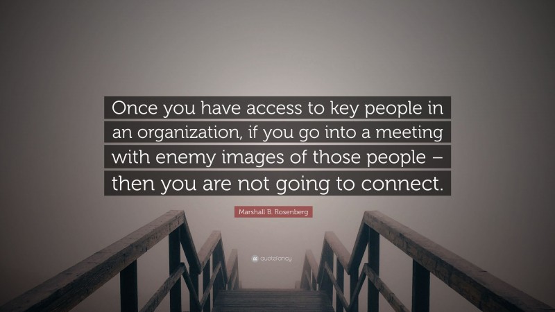 Marshall B. Rosenberg Quote: “Once you have access to key people in an organization, if you go into a meeting with enemy images of those people – then you are not going to connect.”