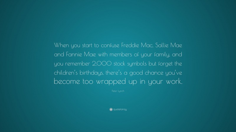 Peter Lynch Quote: “When you start to confuse Freddie Mac, Sallie Mae and Fannie Mae with members of your family, and you remember 2,000 stock symbols but forget the children’s birthdays, there’s a good chance you’ve become too wrapped up in your work.”