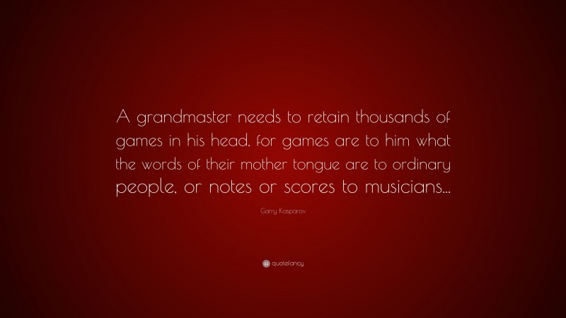 Garry Kasparov Quote: “A grandmaster needs to retain thousands of games in his head, for games are to him what the words of their mother tongue are to ordinary people, or notes or scores to musicians...”