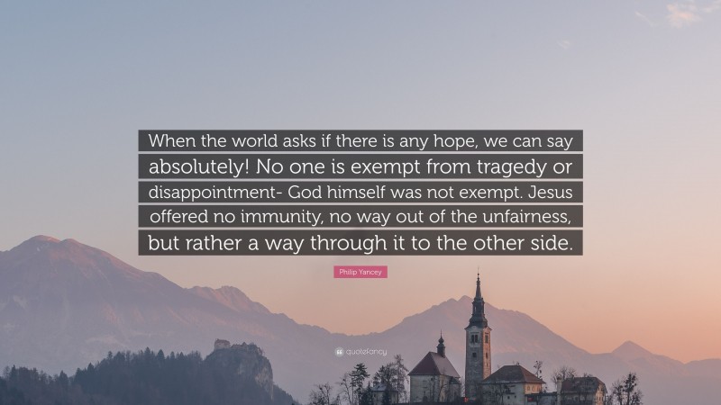 Philip Yancey Quote: “When the world asks if there is any hope, we can say absolutely! No one is exempt from tragedy or disappointment- God himself was not exempt. Jesus offered no immunity, no way out of the unfairness, but rather a way through it to the other side.”