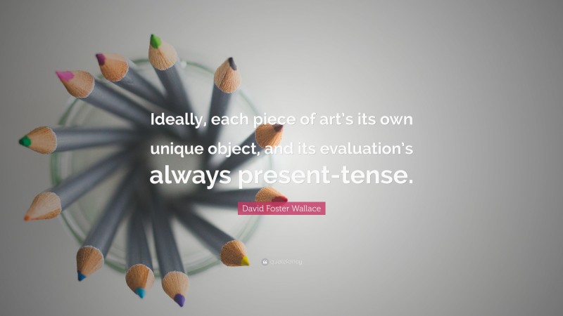 David Foster Wallace Quote: “Ideally, each piece of art’s its own unique object, and its evaluation’s always present-tense.”